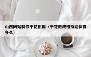 莒县山西网站制作干花相框（干花做成相框能保存多久）
