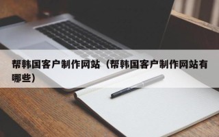 莒县帮韩国客户制作网站（帮韩国客户制作网站有哪些）